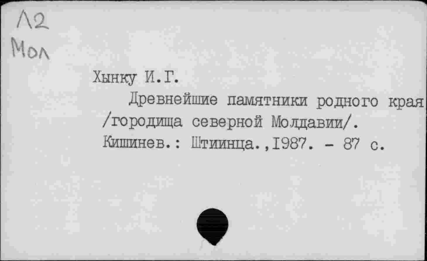 ﻿/\г
Мод
Хынку И.Г.
Древнейшие памятники родного края /городища северной Молдавии/. Кишинев.: Штиинца.,1987. - 87 с.